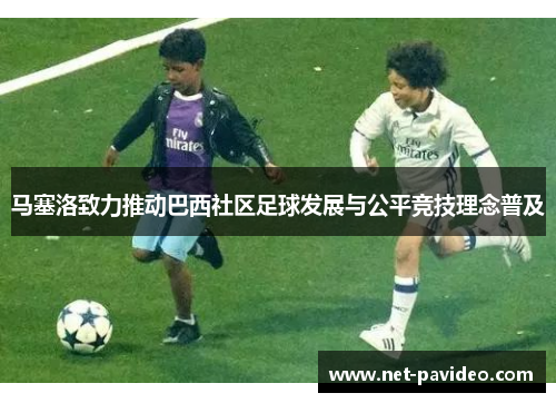 马塞洛致力推动巴西社区足球发展与公平竞技理念普及 马塞洛致力推动巴西社区足球发展与公平竞技理念普及