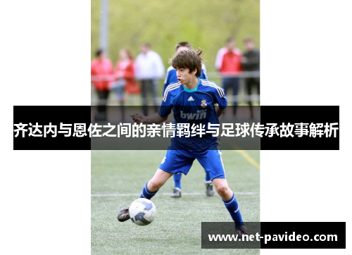 齐达内与恩佐之间的亲情羁绊与足球传承故事解析 齐达内与恩佐之间的亲情羁绊与足球传承故事解析