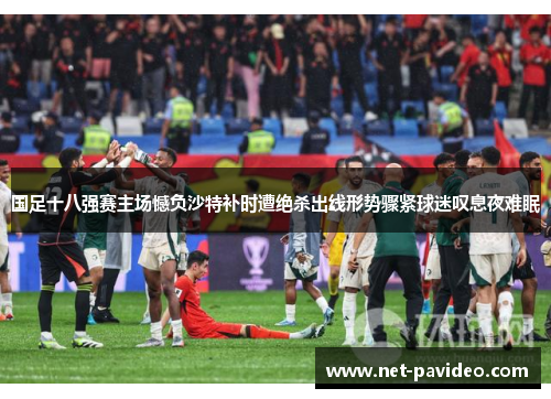 国足十八强赛主场憾负沙特补时遭绝杀出线形势骤紧球迷叹息夜难眠 国足十八强赛主场憾负沙特补时遭绝杀出线形势骤紧球迷叹息夜难眠