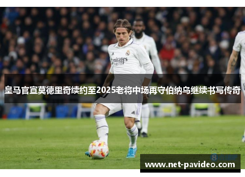 皇马官宣莫德里奇续约至2025老将中场再守伯纳乌继续书写传奇
