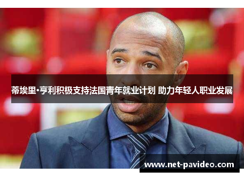 蒂埃里·亨利积极支持法国青年就业计划 助力年轻人职业发展 蒂埃里·亨利积极支持法国青年就业计划 助力年轻人职业发展