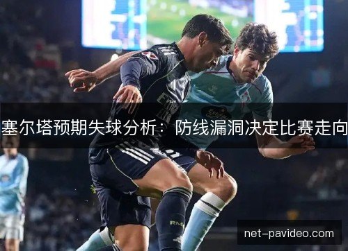 塞尔塔预期失球分析：防线漏洞决定比赛走向