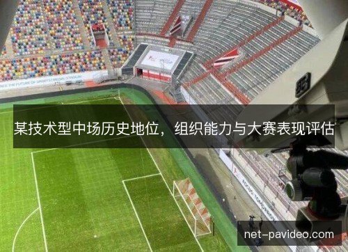 某技术型中场历史地位,组织能力与大赛表现评估 某技术型中场历史地位,组织能力与大赛表现评估