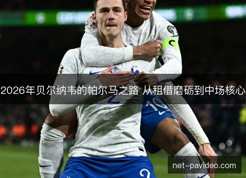 2026年贝尔纳韦的帕尔马之路 从租借磨砺到中场核心